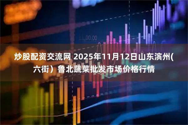 炒股配资交流网 2025年11月12日山东滨州(六街）鲁北蔬菜批发市场价格行情