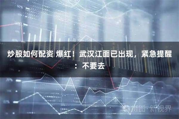 炒股如何配资 爆红！武汉江面已出现，紧急提醒：不要去