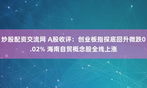 炒股配资交流网 A股收评：创业板指探底回升微跌0.02% 海南自贸概念股全线上涨