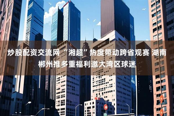 炒股配资交流网 “湘超”热度带动跨省观赛 湖南郴州推多重福利邀大湾区球迷